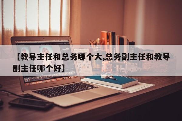 【教导主任和总务哪个大,总务副主任和教导副主任哪个好】