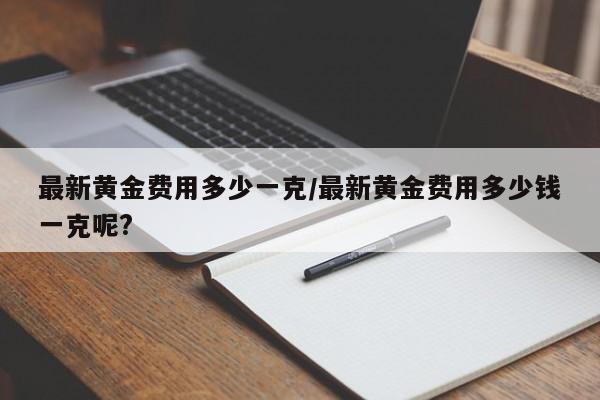 最新黄金费用多少一克/最新黄金费用多少钱一克呢?