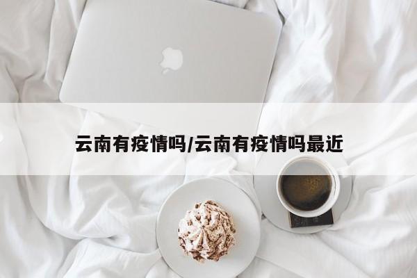 云南有疫情吗/云南有疫情吗最近