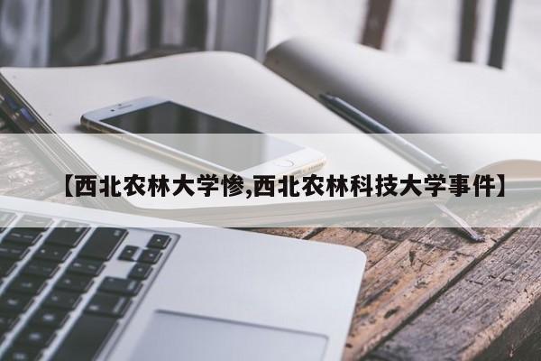 【西北农林大学惨,西北农林科技大学事件】