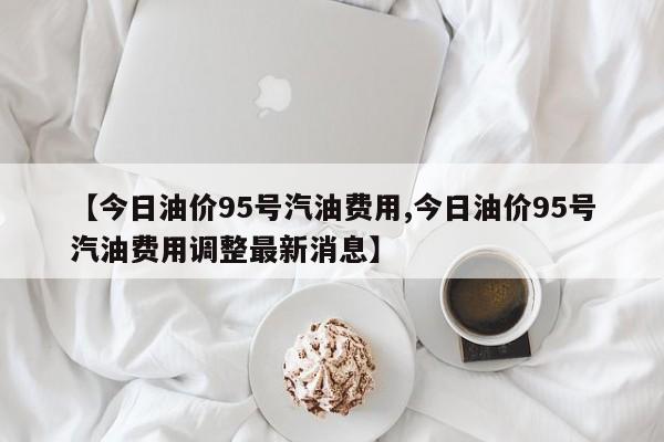 【今日油价95号汽油费用,今日油价95号汽油费用调整最新消息】