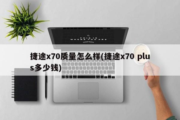 捷途x70质量怎么样(捷途x70 plus多少钱)