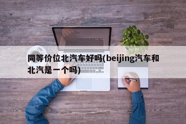 同等价位北汽车好吗(beijing汽车和北汽是一个吗)