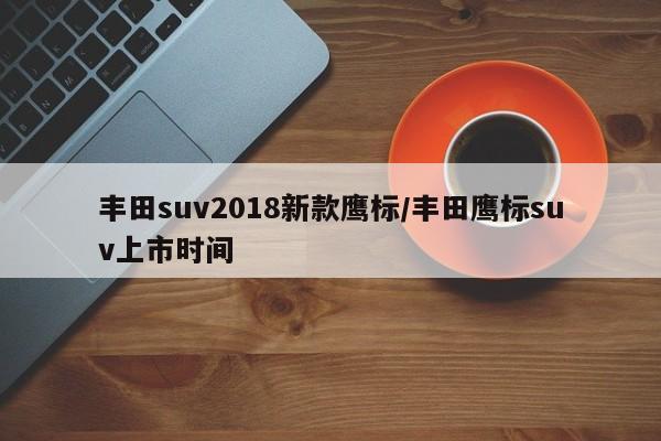 丰田suv2018新款鹰标/丰田鹰标suv上市时间