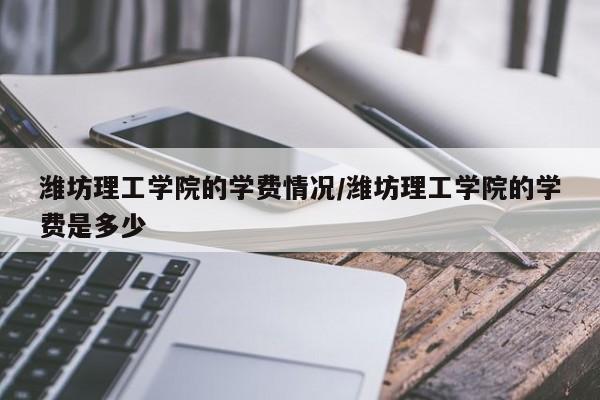 潍坊理工学院的学费情况/潍坊理工学院的学费是多少