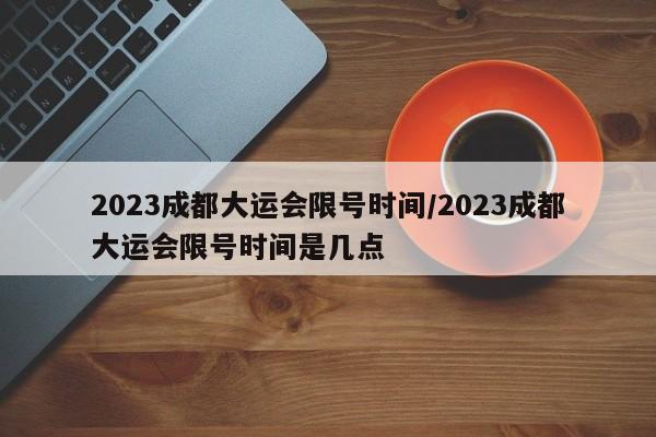 2023成都大运会限号时间/2023成都大运会限号时间是几点