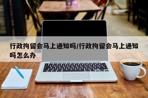 行政拘留会马上通知吗/行政拘留会马上通知吗怎么办