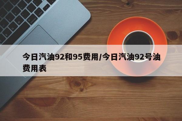 今日汽油92和95费用/今日汽油92号油费用表