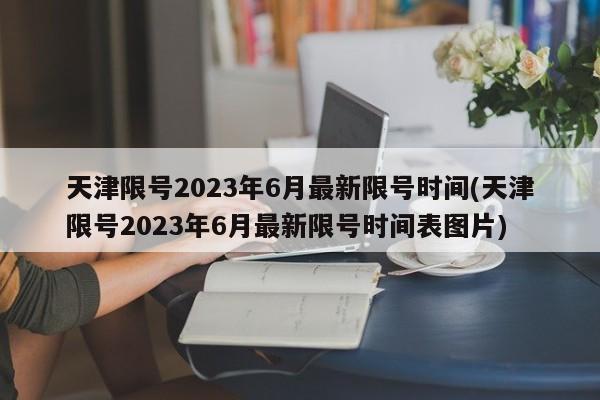 天津限号2023年6月最新限号时间(天津限号2023年6月最新限号时间表图片)