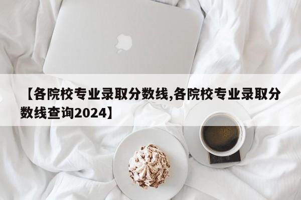 【各院校专业录取分数线,各院校专业录取分数线查询2024】