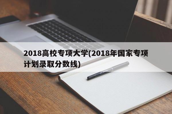 2018高校专项大学(2018年国家专项计划录取分数线)