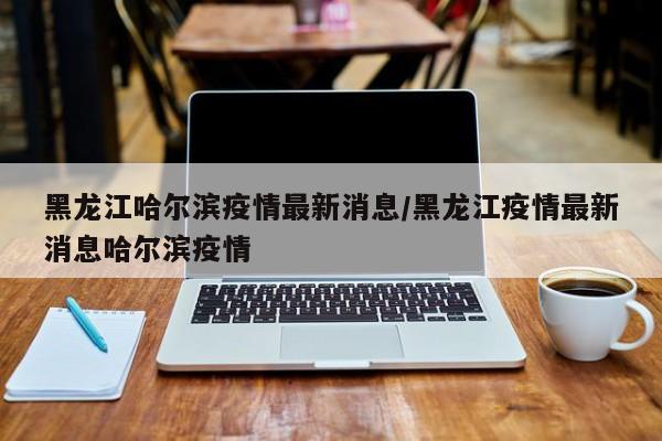 黑龙江哈尔滨疫情最新消息/黑龙江疫情最新消息哈尔滨疫情