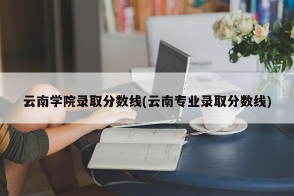 云南学院录取分数线(云南专业录取分数线)