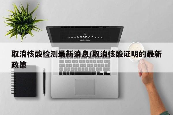 取消核酸检测最新消息/取消核酸证明的最新政策