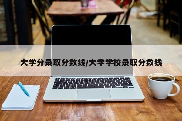 大学分录取分数线/大学学校录取分数线