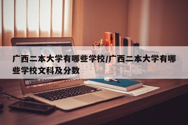 广西二本大学有哪些学校/广西二本大学有哪些学校文科及分数