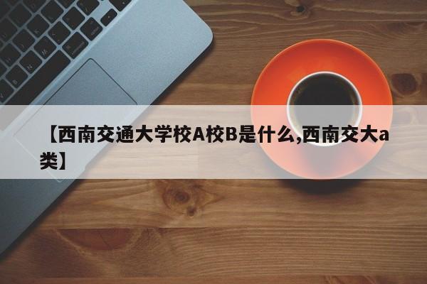 【西南交通大学校A校B是什么,西南交大a类】