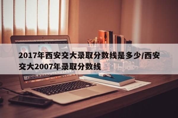 2017年西安交大录取分数线是多少/西安交大2007年录取分数线