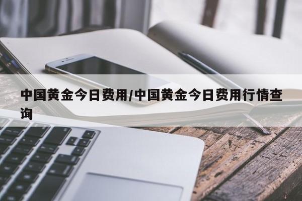 中国黄金今日费用/中国黄金今日费用行情查询