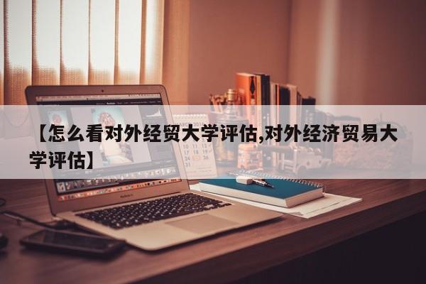 【怎么看对外经贸大学评估,对外经济贸易大学评估】