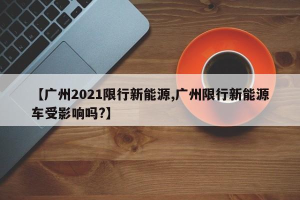 【广州2021限行新能源,广州限行新能源车受影响吗?】