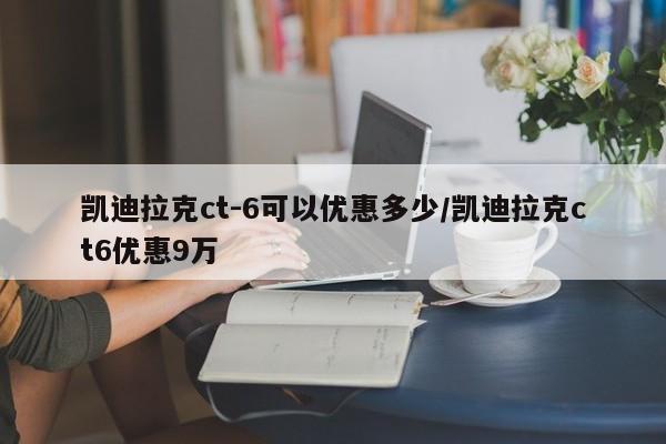 凯迪拉克ct-6可以优惠多少/凯迪拉克ct6优惠9万