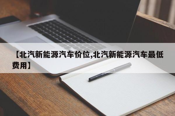 【北汽新能源汽车价位,北汽新能源汽车最低费用】