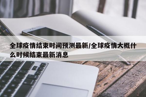 全球疫情结束时间预测最新/全球疫情大概什么时候结束最新消息