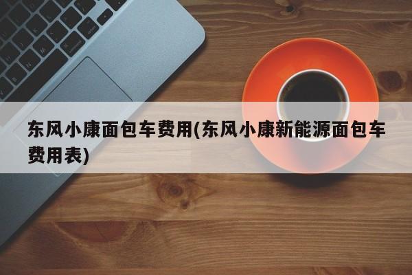 东风小康面包车费用(东风小康新能源面包车费用表)