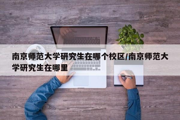 南京师范大学研究生在哪个校区/南京师范大学研究生在哪里