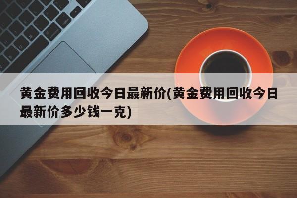 黄金费用回收今日最新价(黄金费用回收今日最新价多少钱一克)