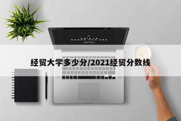 经贸大学多少分/2021经贸分数线