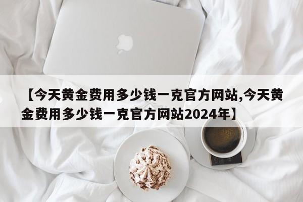 【今天黄金费用多少钱一克官方网站,今天黄金费用多少钱一克官方网站2024年】