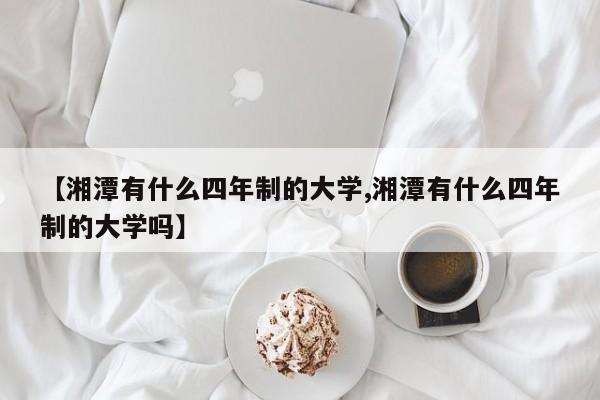 【湘潭有什么四年制的大学,湘潭有什么四年制的大学吗】