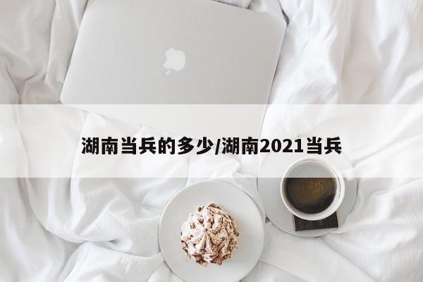 湖南当兵的多少/湖南2021当兵