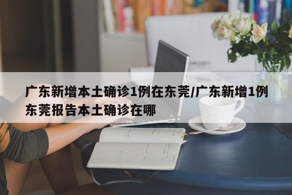 广东新增本土确诊1例在东莞/广东新增1例东莞报告本土确诊在哪