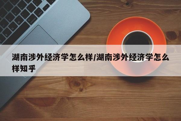 湖南涉外经济学怎么样/湖南涉外经济学怎么样知乎