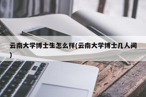 云南大学博士生怎么样(云南大学博士几人间)