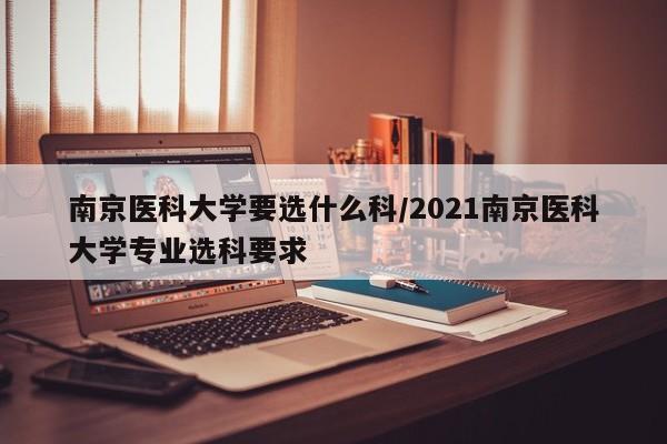 南京医科大学要选什么科/2021南京医科大学专业选科要求