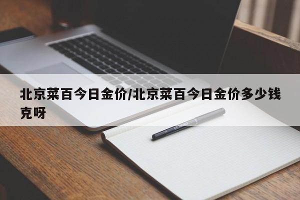 北京菜百今日金价/北京菜百今日金价多少钱克呀