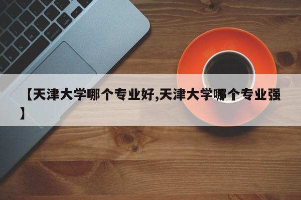 【天津大学哪个专业好,天津大学哪个专业强】