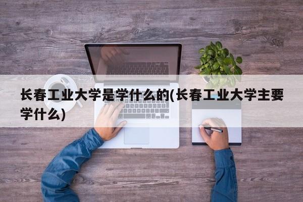 长春工业大学是学什么的(长春工业大学主要学什么)