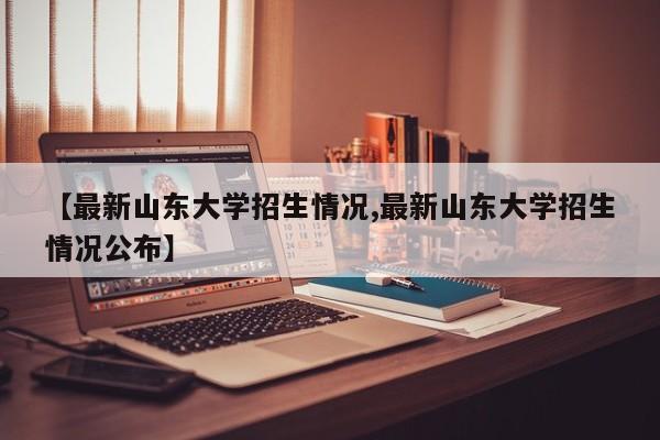 【最新山东大学招生情况,最新山东大学招生情况公布】