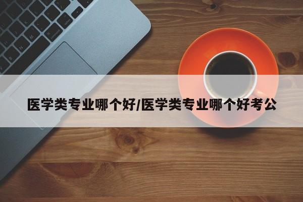 医学类专业哪个好/医学类专业哪个好考公