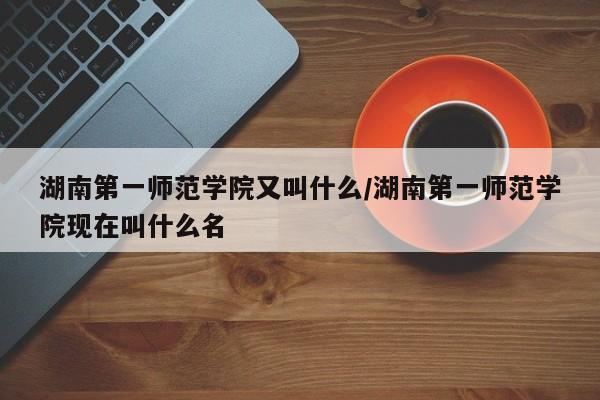 湖南第一师范学院又叫什么/湖南第一师范学院现在叫什么名