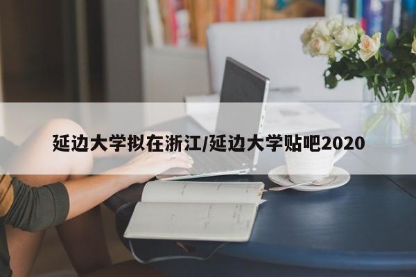 延边大学拟在浙江/延边大学贴吧2020