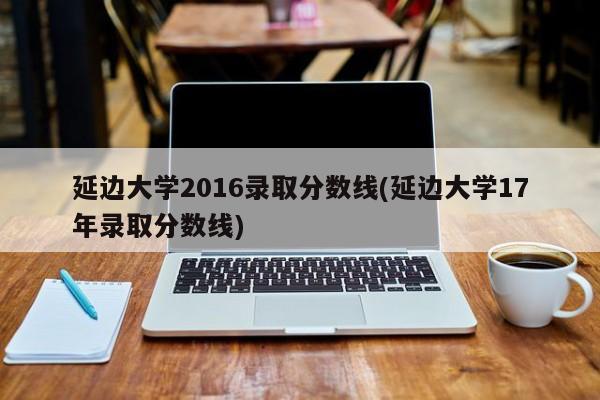 延边大学2016录取分数线(延边大学17年录取分数线)