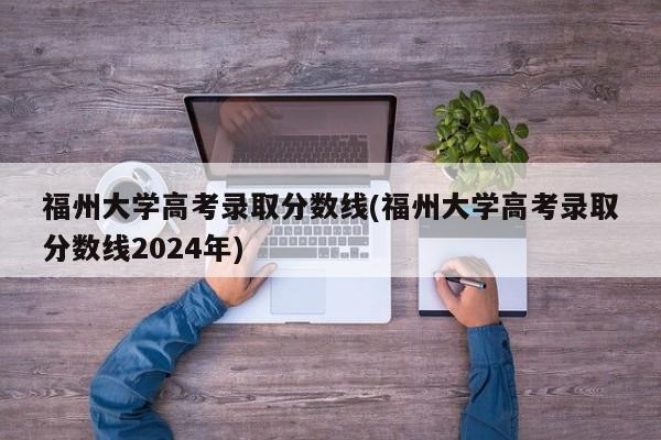 福州大学高考录取分数线(福州大学高考录取分数线2024年)