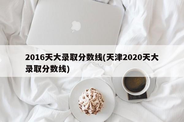 2016天大录取分数线(天津2020天大录取分数线)