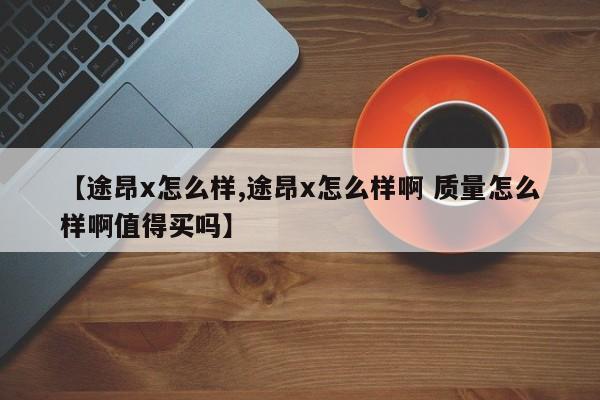 【途昂x怎么样,途昂x怎么样啊 质量怎么样啊值得买吗】